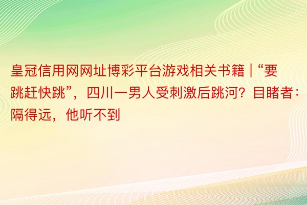 皇冠信用网网址博彩平台游戏相关书籍 | “要跳赶快跳”，四川一男人受刺激后跳河？目睹者：隔得远，他听不到