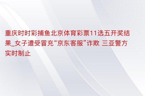 重庆时时彩捕鱼北京体育彩票11选五开奖结果_女子遭受冒充“京东客服”诈欺 三亚警方实时制止