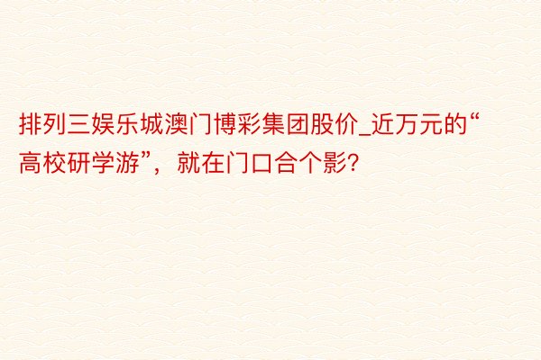 排列三娱乐城澳门博彩集团股价_近万元的“高校研学游”，就在门口合个影？