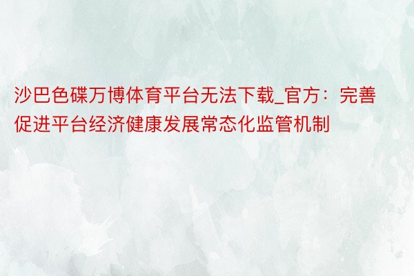 沙巴色碟万博体育平台无法下载_官方：完善促进平台经济健康发展常态化监管机制