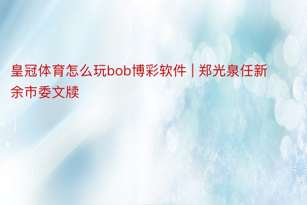 皇冠体育怎么玩bob博彩软件 | 郑光泉任新余市委文牍