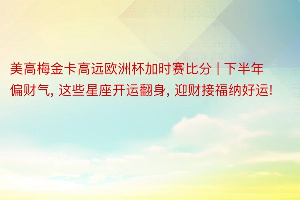 美高梅金卡高远欧洲杯加时赛比分 | 下半年偏财气， 这些星座开运翻身， 迎财接福纳好运!