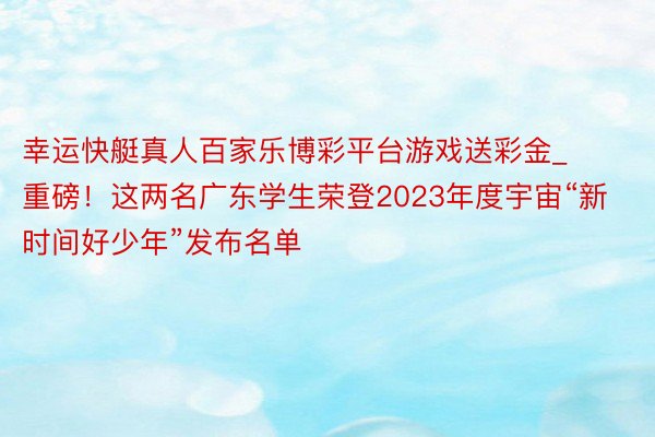 幸运快艇真人百家乐博彩平台游戏送彩金_重磅！这两名广东学生荣登2023年度宇宙“新时间好少年”发布名单