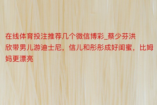 在线体育投注推荐几个微信博彩_蔡少芬洪欣带男儿游迪士尼，信儿和彤彤成好闺蜜，比姆妈更漂亮
