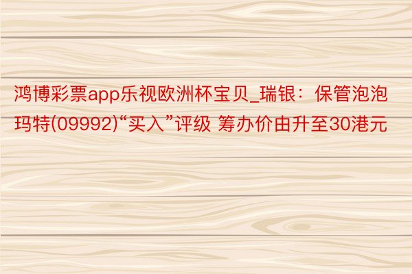 鸿博彩票app乐视欧洲杯宝贝_瑞银：保管泡泡玛特(09992)“买入”评级 筹办价由升至30港元